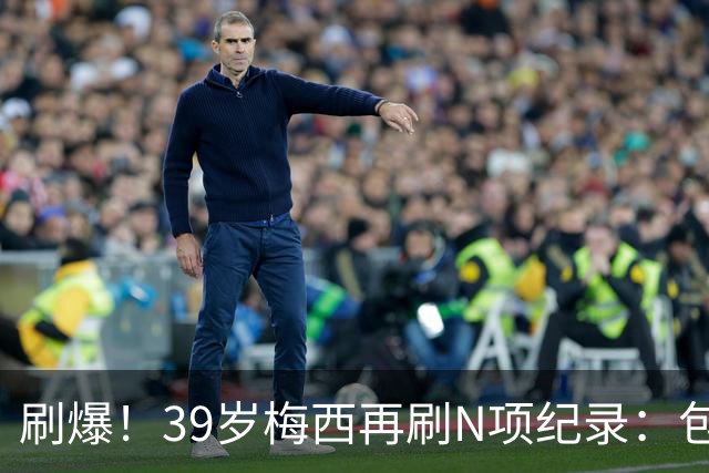 刷爆！39岁梅西再刷N项纪录：包揽射手+助攻双王、连续6届助攻...